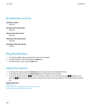 Page 316BrickBreaker scoring
Catching a capsule: 
50 points
Shooting a brick with the gun: 
50 points
Hitting a brick with the ball: 
10 points
Shooting a brick with the laser: 
10 points
Damaging a brick with a bomb: 
5 points
Play BrickBreaker
•To move the paddle, slide your finger left or right on the trackpad.
•To release the ball in catch mode, press the Space key.
•To shoot the laser or gun, press the Space key.
Adjust the volume
•To increase the volume, press the Volume Up key on the right side of your...