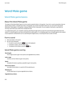 Page 318Word Mole game
Word Mole game basics
About the Word Mole game
The object of the Word Mole® game is to form words using the letters in the garden. If you form a word using letters that are directly above, below, or beside each other in the garden, you receive new letters which you can use to form new words. 
Otherwise, holes appear in the garden, making it harder to form new words. You can replace a hole with a new letter by 
forming a word that uses a letter that is beside the hole.
In a single-player...