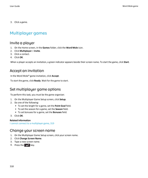 Page 3203.Click a game.
Multiplayer games
Invite a player
1.On the Home screen, in the Games folder, click the Word Mole icon.
2.Click Multiplayer > Invite.
3.Click a contact.
4.Click OK.
When a player accepts an invitation, a green indicator appears beside their screen name. To start the game, click Start.
Accept an invitation
In the Word Mole® game invitation, click Accept.
To start the game, click Ready. Wait for the game to start.
Set multiplayer game options
To perform this task, you must be the game...