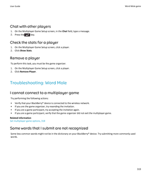 Page 321Chat with other players
1.On the Multiplayer Game Setup screen, in the Chat field, type a message.
2.Press the key.
Check the stats for a player
1.On the Multiplayer Game Setup screen, click a player.
2.Click Show Stats.
Remove a player
To perform this task, you must be the game organizer.
1.On the Multiplayer Game Setup screen, click a player.
2.Click Remove Player.
Troubleshooting: Word Mole
I cannot connect to a multiplayer game
Try performing the following actions:
•Verify that your BlackBerry®...