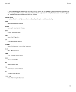 Page 325A public key is a key that people other than the certificate subject can use. BlackBerry devices use public keys to encrypt email messages or PIN messages that users send to certificate subjects and to verify the signature on email messages or  PIN messages that users receive from certificate subjects.
root certificate
A root certificate is a self-signed certificate and usually belongs to a certificate authority.
RTSP
Real Time Streaming Protocol
R-UIM
Removable User Identity Module
SAN
subject...