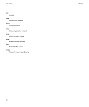 Page 326TTY
teletype
VPN
virtual private network
WAN
wide area network
WAP
Wireless Application Protocol
WEP
Wired Equivalent Privacy
WML
Wireless Markup Language
WPA
Wi-Fi Protected Access
WTLS
Wireless Transport Layer Security
User GuideGlossary324 