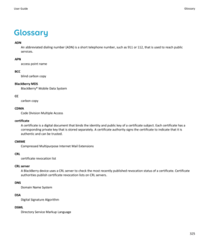 Page 327Glossary
ADN
An abbreviated dialing number (ADN) is a short telephone number, such as 911 or 112, that is used to reach public services.
APN
access point name
BCC
blind carbon copy
BlackBerry MDS
BlackBerry® Mobile Data System
CC
carbon copy
CDMA
Code Division Multiple Access
certificate
A certificate is a digital document that binds the identity and public key of a certificate subject. Each certificate has a  corresponding private key that is stored separately. A certificate authority signs the...