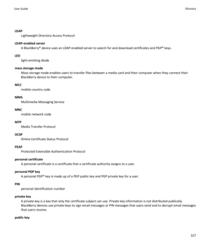 Page 329LDAP
Lightweight Directory Access Protocol
LDAP-enabled server 
A BlackBerry® device uses an LDAP-enabled server to search for and download certificates and PGP® keys.
LED
light-emitting diode
mass storage mode
Mass storage mode enables users to transfer files between a media card and their computer when they connect their 
BlackBerry device to their computer.
MCC
mobile country code
MMS
Multimedia Messaging Service
MNC
mobile network code
MTP
Media Transfer Protocol
OCSP
Online Certificate Status...
