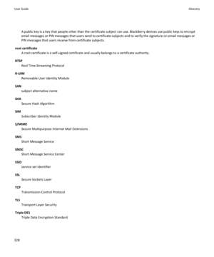 Page 330A public key is a key that people other than the certificate subject can use. BlackBerry devices use public keys to encrypt email messages or PIN messages that users send to certificate subjects and to verify the signature on email messages or  PIN messages that users receive from certificate subjects.
root certificate
A root certificate is a self-signed certificate and usually belongs to a certificate authority.
RTSP
Real Time Streaming Protocol
R-UIM
Removable User Identity Module
SAN
subject...