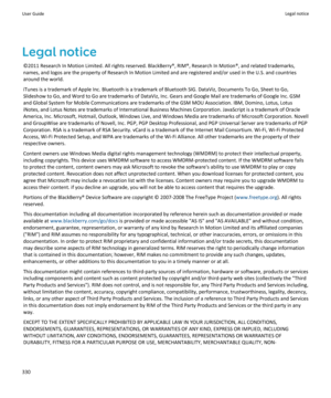 Page 332Legal notice
©2011 Research In Motion Limited. All rights reserved. BlackBerry®, RIM®, Research In Motion®, and related trademarks, names, and logos are the property of Research In Motion Limited and are registered and/or used in the U.S. and countries 
around the world.
iTunes is a trademark of Apple Inc. Bluetooth is a trademark of Bluetooth SIG. DataViz, Documents To Go, Sheet to Go, 
Slideshow to Go, and Word to Go are trademarks of DataViz, Inc. Gears and Google Mail are trademarks of Google Inc....