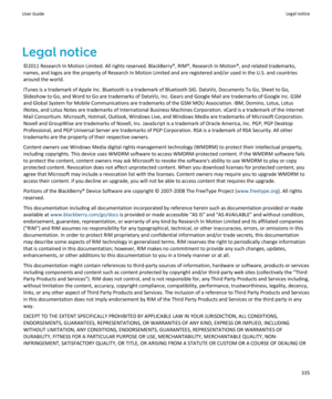 Page 337Legal notice
©2011 Research In Motion Limited. All rights reserved. BlackBerry®, RIM®, Research In Motion®, and related trademarks, names, and logos are the property of Research In Motion Limited and are registered and/or used in the U.S. and countries 
around the world.
iTunes is a trademark of Apple Inc. Bluetooth is a trademark of Bluetooth SIG. DataViz, Documents To Go, Sheet to Go, 
Slideshow to Go, and Word to Go are trademarks of DataViz, Inc. Gears and Google Mail are trademarks of Google Inc....