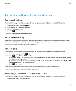 Page 49Call waiting, call forwarding, and call blocking
Turn on call waiting
To perform this task, your wireless service provider must set up your SIM card or BlackBerry® device for this service.
1.From the Home screen, press the  key.
2.Press the  key > Options > Call Waiting.
3.Select the Enabled check box.
4.Press the  key > Save.
To turn off call waiting, clear the Enabled check box.
About call forwarding
Depending on your wireless service provider, one or more call forwarding phone numbers might already be...