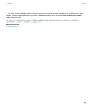 Page 61If your email account uses a BlackBerry® Enterprise Server, your organization might not have set up some features or might prevent you from using some features or options. If your administrator has set an option for you, a lock indicator appears 
beside the option field.
For more information about the features that are available on your device, contact your wireless service provider or 
administrator, or visit 
www.blackberry.com/go/devices.
Related information
Feature availability, 18
User GuidePhone59 