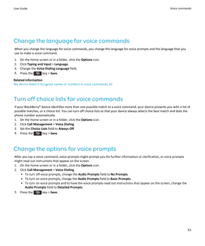 Page 63Change the language for voice commands
When you change the language for voice commands, you change the language for voice prompts and the language that you use to make a voice command.
1.On the Home screen or in a folder, click the Options icon.
2.Click Typing and Input > Language.
3.Change the Voice Dialing Language field.
4.Press the  key > Save.
Related information
My device doesn't recognize names or numbers in voice commands, 62
Turn off choice lists for voice commands
If your BlackBerry® device...