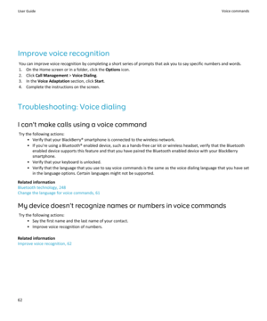 Page 64Improve voice recognition
You can improve voice recognition by completing a short series of prompts that ask you to say specific numbers and words.
1.On the Home screen or in a folder, click the Options icon.
2.Click Call Management > Voice Dialing.
3.In the Voice Adaptation section, click Start.
4.Complete the instructions on the screen.
Troubleshooting: Voice dialing
I can't make calls using a voice command
Try the following actions:
•Verify that your BlackBerry® smartphone is connected to the...