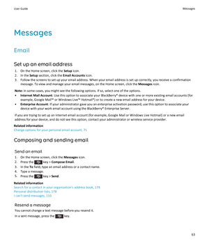 Page 65Messages
Email
Set up an email address
1.On the Home screen, click the Setup icon.
2.In the Setup section, click the Email Accounts icon.
3.Follow the screens to set up your email address. When your email address is set up correctly, you receive a confirmation message. To view and manage your email messages, on the Home screen, click the 
Messages icon.
Note: In some cases, you might see the following options. If so, select one of the options.
•Internet Mail Account: Use this option to associate your...