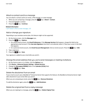 Page 67Attach a contact card to a message
You can attach a contact card to an email, a PIN message, or a text message.
1.When you are composing a message, press the  key > Attach > Contact.
2.Find and highlight a contact.
3.Press the  key > Continue.
Related information
I can't attach a file to a text message, 113
Add or change your signature
Depending on your wireless service plan, this feature might not be supported.
1.On the Home screen, click the Messages icon.
2.Press the  key > Options.
•For a work...