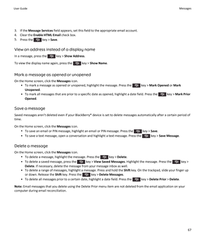 Page 693.If the Message Services field appears, set this field to the appropriate email account.
4.Clear the Enable HTML Email check box.
5.Press the  key > Save.
View an address instead of a display name
In a message, press the  key > Show Address.
To view the display name again, press the  key > Show Name.
Mark a message as opened or unopened
On the Home screen, click the Messages icon.
•To mark a message as opened or unopened, highlight the message. Press the  key > Mark Opened or Mark 
Unopened
.
•To mark...