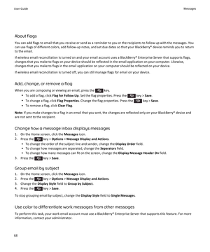 Page 70About flags
You can add flags to email that you receive or send as a reminder to you or the recipients to follow up with the messages. You can use flags of different colors, add follow-up notes, and set due dates so that your BlackBerry® device reminds you to return 
to the email.
If wireless email reconciliation is turned on and your email account uses a BlackBerry® Enterprise Server that supports flags, 
changes that you make to flags on your device should be reflected in the email application on your...