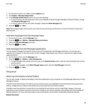 Page 711.On the Home screen or in a folder, click the Options icon.
2.Click Display > Message Categorization.
3.In the Message Outline Colors section, do any of the following:
•To set an outline color for email that is sent to your BlackBerry device through a BlackBerry Enterprise Server, change 
the 
Enterprise Messages field.
•To set an outline color for your other messages, change the Other Messages field.
4.Press the  key > Save.
Note: PIN messages might use the outline color that you have set for your work...