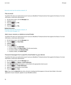 Page 72Reconcile email over the wireless network, 14
File an email
To perform this task, your work email account must use a BlackBerry® Enterprise Server that supports this feature. For more 
information, contact your administrator.
1.On the Home screen, click the Messages icon.
2.Highlight an email.
3.Press the  key > File.
4.Highlight a folder.
5.Press the  key > File.
Related information
Reconcile email over the wireless network, 14
I can't file email messages, 111
Add, move, rename, or delete an email...