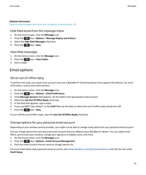 Page 73Related information
Stop storing messages sent from your computer on your device, 74
Hide filed email from the message inbox
1.On the Home screen, click the Messages icon.
2.Press the  key > Options > Message Display and Actions.
3.Select the Hide Filed Messages check box.
4.Press the  key > Save.
View filed messages
1.On the Home screen, click the Messages icon.
2.Press the  key > View Folder.
3.Click a folder.
Email options
Set an out-of-office reply
To perform this task, your work email account must...
