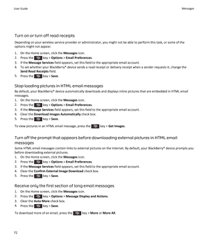 Page 74Turn on or turn off read receipts
Depending on your wireless service provider or administrator, you might not be able to perform this task, or some of the 
options might not appear.
1.On the Home screen, click the Messages icon.
2.Press the  key > Options > Email Preferences.
3.If the Message Services field appears, set this field to the appropriate email account.
4.To set whether your BlackBerry® device sends a read receipt or delivery receipt when a sender requests it, change the 
Send Read Receipts...