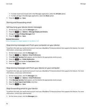 Page 76•To show recent and missed calls in the Messages application, select the All Calls option.
•To hide call logs in the Messages application, select the None option.
3.Press the  key > Save.
Storing and forwarding email
Set how long your device stores messages
1.On the Home screen, click the Messages icon.
2.Press the  key > Options > Message Display and Actions.
3.Change the Days To Keep Messages field.
4.Press the  key > Save.
Related information
Some messages no longer appear on my device, 112
Stop...