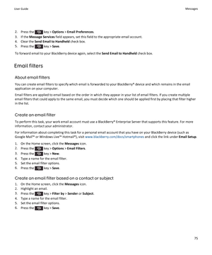 Page 772.Press the  key > Options > Email Preferences.
3.If the Message Services field appears, set this field to the appropriate email account.
4.Clear the Send Email to Handheld check box.
5.Press the  key > Save.
To forward email to your BlackBerry device again, select the Send Email to Handheld check box.
Email filters
About email filters
You can create email filters to specify which email is forwarded to your BlackBerry® device and which remains in the email application on your computer.
Email filters are...