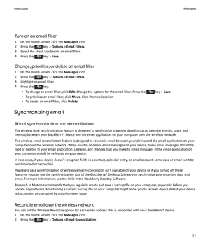 Page 79Turn on an email filter
1.On the Home screen, click the Messages icon.
2.Press the  key > Options > Email Filters.
3.Select the check box beside an email filter.
4.Press the  key > Save.
Change, prioritize, or delete an email filter
1.On the Home screen, click the Messages icon.
2.Press the  key > Options > Email Filters.
3.Highlight an email filter.
4.Press the  key.
•To change an email filter, click Edit. Change the options for the email filter. Press the  key > Save.
•To prioritize an email filter,...