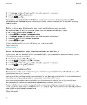 Page 803.If the Message Services field appears, set this field to the appropriate email account.
4.Select the Wireless Reconcile check box.
5.Press the  key > Save.
If your device is associated with a Microsoft® Outlook® email account, you must use the synchronization tool of the BlackBerry® Desktop Software to reconcile email in personal folders. For more information, see the Help in the BlackBerry 
Desktop Software.
Delete email on your device and in your email application on your computer
You can set the...