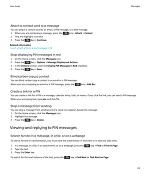 Page 83Attach a contact card to a message
You can attach a contact card to an email, a PIN message, or a text message.
1.When you are composing a message, press the  key > Attach > Contact.
2.Find and highlight a contact.
3.Press the  key > Continue.
Related information
I can't attach a file to a text message, 113
Stop displaying PIN messages in red
1.On the Home screen, click the Messages icon.
2.Press the  key > Options > Message Display and Actions.
3.In the Actions section, clear the Display PIN...