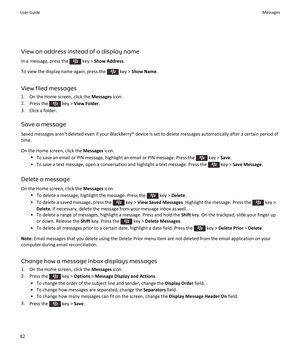 Page 84View an address instead of a display name
In a message, press the  key > Show Address.
To view the display name again, press the  key > Show Name.
View filed messages
1.On the Home screen, click the Messages icon.
2.Press the  key > View Folder.
3.Click a folder.
Save a message
Saved messages aren't deleted even if your BlackBerry® device is set to delete messages automatically after a certain period of 
time.
On the Home screen, click the Messages icon.
•To save an email or PIN message, highlight an...
