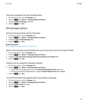 Page 85Hide sent messages from the message inbox
1.On the Home screen, click the Messages icon.
2.Press the  key > Options > Message Display and Actions.
3.Select the Hide Sent Messages check box.
4.Press the  key > Save.
PIN message options
Set how long your device stores messages
1.On the Home screen, click the Messages icon.
2.Press the  key > Options > Message Display and Actions.
3.Change the Days To Keep Messages field.
4.Press the  key > Save.
Related information
Some messages no longer appear on my...