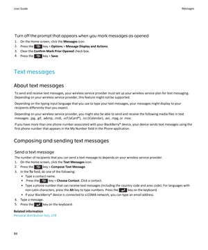 Page 86Turn off the prompt that appears when you mark messages as opened
1.On the Home screen, click the Messages icon.
2.Press the  key > Options > Message Display and Actions.
3.Clear the Confirm Mark Prior Opened check box.
4.Press the  key > Save.
Text messages
About text messages
To send and receive text messages, your wireless service provider must set up your wireless service plan for text messaging. 
Depending on your wireless service provider, this feature might not be supported.
Depending on the...