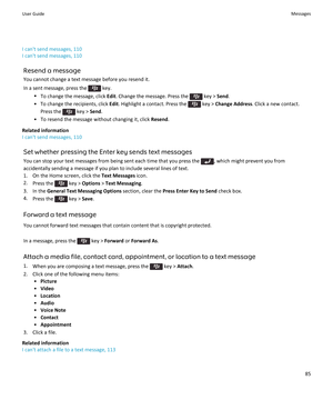 Page 87I can't send messages, 110
I can't send messages, 110
Resend a message
You cannot change a text message before you resend it.
In a sent message, press the  key.
•To change the message, click Edit. Change the message. Press the  key > Send.
•To change the recipients, click Edit. Highlight a contact. Press the  key > Change Address. Click a new contact. 
Press the 
 key > Send.
•To resend the message without changing it, click Resend.
Related information
I can't send messages, 110
Set whether...