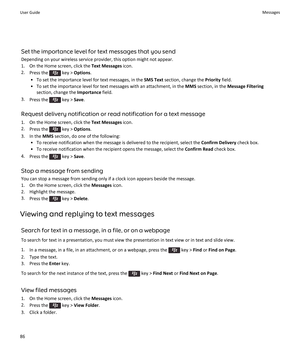 Page 88Set the importance level for text messages that you send
Depending on your wireless service provider, this option might not appear.
1.On the Home screen, click the Text Messages icon.
2.Press the  key > Options.
•To set the importance level for text messages, in the SMS Text section, change the Priority field.
•To set the importance level for text messages with an attachment, in the MMS section, in the Message Filtering 
section, change the Importance field.
3.Press the  key > Save.
Request delivery...