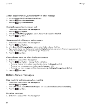 Page 90Add an appointment to your calendar from a text message
1.In a text message, highlight an iCalendar attachment.
2.Press the  key > View Appointment.
3.Press the  key > Add To Calendar.
Change how your text messages look
1.On the Home screen, click the Text Messages icon.
2.Press the  key > Options.
3.In the General Text Messaging Options section, change the Conversation Style field.
4.Press the  key > Save.
Show names in the history of text messages
1.On the Home screen, click the Text Messages icon....