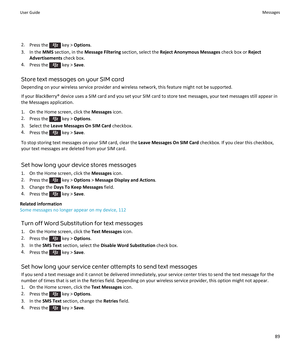 Page 912.Press the  key > Options.
3.In the MMS section, in the Message Filtering section, select the Reject Anonymous Messages check box or Reject 
Advertisements
 check box.
4.Press the  key > Save.
Store text messages on your SIM card
Depending on your wireless service provider and wireless network, this feature might not be supported.
If your BlackBerry® device uses a SIM card and you set your SIM card to store text messages, your text messages still appear in 
the Messages application.
1.On the Home...