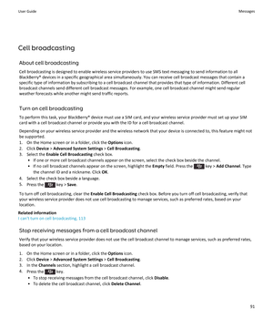 Page 93Cell broadcasting
About cell broadcasting
Cell broadcasting is designed to enable wireless service providers to use SMS text messaging to send information to all 
BlackBerry® devices in a specific geographical area simultaneously. You can receive cell broadcast messages that contain a 
specific type of information by subscribing to a cell broadcast channel that provides that type of information. Different cell  broadcast channels send different cell broadcast messages. For example, one cell broadcast...