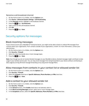 Page 94Rename a cell broadcast channel
1.On the Home screen or in a folder, click the Options icon.
2.Click Device > Advanced System Settings > Cell Broadcasting.
3.In the Channels section, highlight a cell broadcast channel.
4.Press the  key > Set Nickname.
5.Type a name for the cell broadcast channel.
6.Click OK.
7.Press the  key > Save.
Security options for messages
Block incoming messages
If your email account uses a BlackBerry® Enterprise Server, you might not be able to block or unblock PIN messages from...