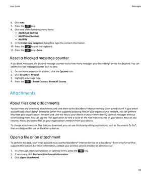 Page 956.Click Add.
7.Press the  key.
8.Click one of the following menu items:
•Add Email Address
•Add Phone Number
•Add PIN
9.In the Enter new exception dialog box, type the contact information.
10.Press the  key on the keyboard.
11.Press the  key > Save.
Reset a blocked message counter
If you block messages, the blocked message counter tracks how many messages your BlackBerry® device has blocked. You can 
set the blocked message counter back to zero.
1.On the Home screen or in a folder, click the Options...