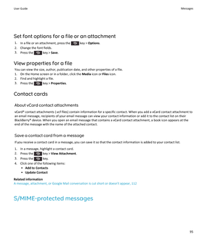 Page 97Set font options for a file or an attachment
1.In a file or an attachment, press the  key > Options.
2.Change the font fields.
3.Press the  key > Save.
View properties for a file
You can view the size, author, publication date, and other properties of a file.
1.On the Home screen or in a folder, click the Media icon or Files icon.
2.Find and highlight a file.
3.Press the  key > Properties.
Contact cards
About vCard contact attachments
vCard® contact attachments (.vcf files) contain information for a...