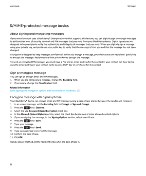 Page 98S/MIME-protected message basics
About signing and encrypting messages
If your email account uses a BlackBerry® Enterprise Server that supports this feature, you can digitally sign or encrypt messages 
to add another level of security to email and PIN messages that you send from your BlackBerry device. Digital signatures are  designed to help recipients verify the authenticity and integrity of messages that you send. When you digitally sign a message using your private key, recipients use your public key...