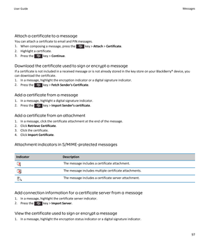 Page 99Attach a certificate to a message
You can attach a certificate to email and PIN messages.
1.When composing a message, press the  key > Attach > Certificate.
2.Highlight a certificate.
3.Press the  key > Continue.
Download the certificate used to sign or encrypt a message
If a certificate is not included in a received message or is not already stored in the key store on your BlackBerry® device, you 
can download the certificate.
1.In a message, highlight the encryption indicator or a digital signature...