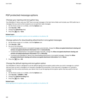 Page 104PGP protected message optionsChange your signing and encryption key
Your BlackBerry® device uses your PGP® key to encrypt messages in the Sent Items folder and includes your PGP public key in
messages that you send so that recipients can encrypt their reply messages.
1. On the Home screen or in a folder, click the  Options icon.
2. Click  Security > PGP .
3. Change the  Default Key field.
4. Press the 
 key >  Save.
Related topics
Some signing and encryption options are not available on my device, 98...