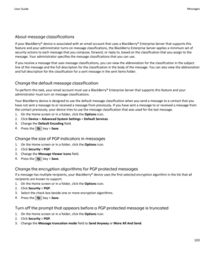 Page 105About message classifications
If your BlackBerry® device is associated with an email account that uses a BlackBerry® Enterprise Server that supports this feature and your administrator turns on message classifications, the BlackBerry Enterprise Server applies a minimum set ofsecurity actions to each message that you compose, forward, or reply to, based on the classification that you assign to themessage. Your administrator specifies the message classifications that you can use.
If you receive a message...