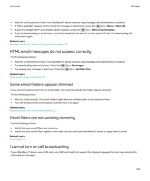 Page 111• Wait for a short period of time. Your BlackBerry® device receives long messages and attachments in sections.
• If "More available" appears at the end of the message or attachment, press the 
 key >  More  or More All .
• If part of a Google Mail™ conversation doesn't appear, press the 
 key >  More of Conversation .
• If you're downloading an attachment, cancel the download and wait for a short period of time. Try downloading the attachment again.
Related topics
Receive only the first...