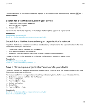 Page 115To stop downloading an attachment, in a message, highlight an attachment that you are downloading. Press the  key >
Cancel Download .
Search for a file that is saved on your device 1. On the Home screen, click the  Media icon.
2. Press the 
 key >  Explore .
3. Navigate to the file.
To view the file, click the file. Depending on the file type, the file might not appear in its original format.
Related topics
About files and attachments, 90
Search for a file that is saved on your organization's...