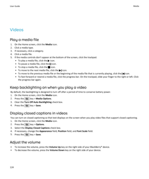 Page 126Videos
Play a media file 1. On the Home screen, click the  Media icon.
2. Click a media type.
3. If necessary, click a category.
4. Click a media file.
5. If the media controls don't appear at the bottom of the screen, click the trackpad. • To play a media file, click the 
 icon.
• To pause a media file, click the 
 icon.
• To stop a media file, click the 
 icon.
• To move to the next media file, click the 
 icon.
• To move to the previous media file or the beginning of the media file that is...