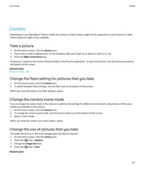 Page 129CameraDepending on your BlackBerry® device model, the camera or video camera might not be supported or some camera or videocamera features might not be available.
Take a picture 1. On the Home screen, click the  Camera icon.
2. If you have turned on digital zoom, on the trackpad, slide your finger up or down to zoom in or out.
3. Press the  Right Convenience  key.
The picture is saved to the Camera Pictures folder in the Pictures application. To open the picture, click the picture preview at the bottom...