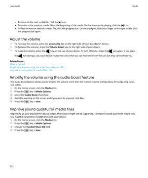 Page 134• To move to the next media file, click the  icon.
• To move to the previous media file or the beginning of the media file that is currently playing, click the 
 icon.
• To fast-forward or rewind a media file, click the progress bar. On the trackpad, slide your finger to the right or left. Click the progress bar again.
Adjust the volume • To increase the volume, press the  Volume Up key on the right side of your BlackBerry® device.
• To decrease the volume, press the  Volume Down key on the right side of...