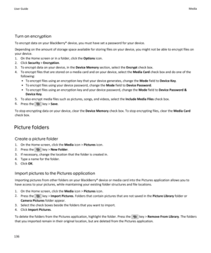 Page 138Turn on encryption
To encrypt data on your BlackBerry® device, you must have set a password for your device.
Depending on the amount of storage space available for storing files on your device, you might not be able to encrypt files on your device.
1. On the Home screen or in a folder, click the  Options icon.
2. Click  Security > Encryption .
3. To encrypt data on your device, in the  Device Memory section, select the  Encrypt check box.
4. To encrypt files that are stored on a media card and on your...