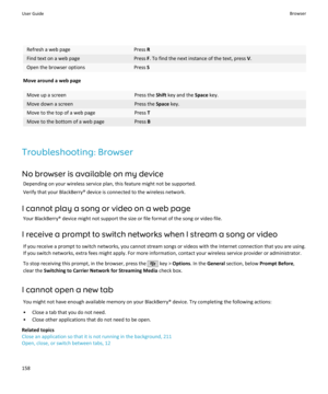 Page 160Refresh a web pagePress RFind text on a web pagePress F. To find the next instance of the text, press  V.Open the browser optionsPress  S
Move around a web page
Move up a screenPress the  Shift key and the  Space key.Move down a screenPress the  Space key.Move to the top of a web pagePress TMove to the bottom of a web pagePress B
Troubleshooting: Browser
No browser is available on my device Depending on your wireless service plan, this feature might not be supported.Verify that your BlackBerry® device is...